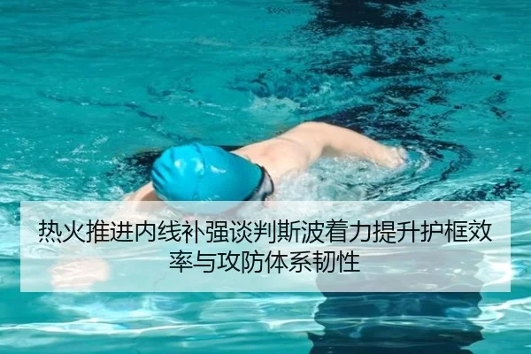 热火推进内线补强谈判斯波着力提升护框效率与攻防体系韧性