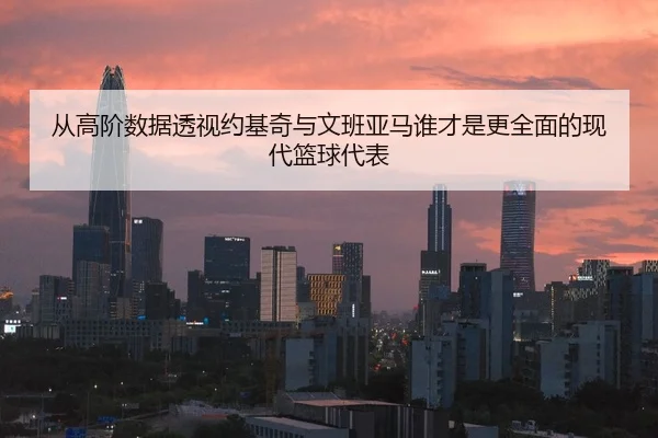从高阶数据透视约基奇与文班亚马谁才是更全面的现代篮球代表